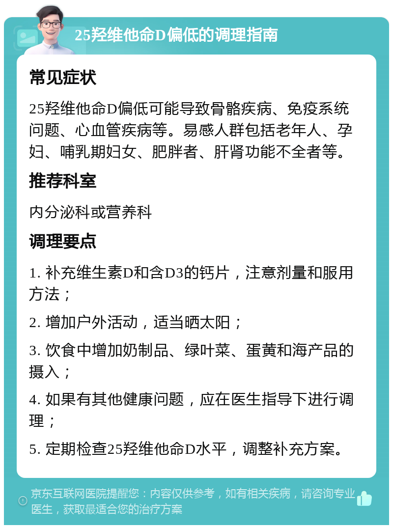 25羟维他命D偏低的调理指南 常见症状 25羟维他命D偏低可能导致骨骼疾病、免疫系统问题、心血管疾病等。易感人群包括老年人、孕妇、哺乳期妇女、肥胖者、肝肾功能不全者等。 推荐科室 内分泌科或营养科 调理要点 1. 补充维生素D和含D3的钙片，注意剂量和服用方法； 2. 增加户外活动，适当晒太阳； 3. 饮食中增加奶制品、绿叶菜、蛋黄和海产品的摄入； 4. 如果有其他健康问题，应在医生指导下进行调理； 5. 定期检查25羟维他命D水平，调整补充方案。