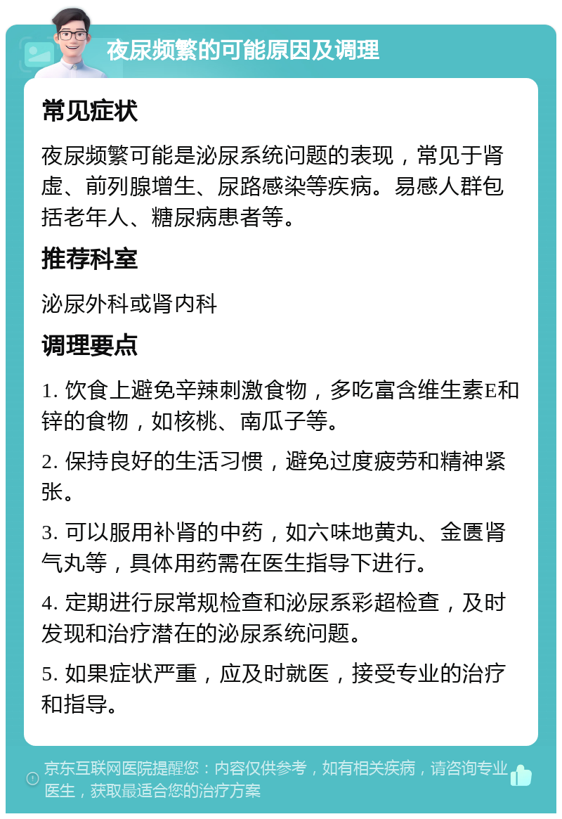 夜尿频繁的可能原因及调理 常见症状 夜尿频繁可能是泌尿系统问题的表现，常见于肾虚、前列腺增生、尿路感染等疾病。易感人群包括老年人、糖尿病患者等。 推荐科室 泌尿外科或肾内科 调理要点 1. 饮食上避免辛辣刺激食物，多吃富含维生素E和锌的食物，如核桃、南瓜子等。 2. 保持良好的生活习惯，避免过度疲劳和精神紧张。 3. 可以服用补肾的中药，如六味地黄丸、金匮肾气丸等，具体用药需在医生指导下进行。 4. 定期进行尿常规检查和泌尿系彩超检查，及时发现和治疗潜在的泌尿系统问题。 5. 如果症状严重，应及时就医，接受专业的治疗和指导。