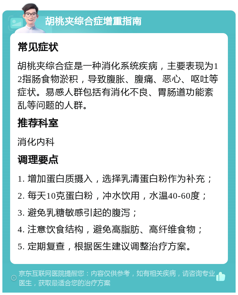 胡桃夹综合症增重指南 常见症状 胡桃夹综合症是一种消化系统疾病，主要表现为12指肠食物淤积，导致腹胀、腹痛、恶心、呕吐等症状。易感人群包括有消化不良、胃肠道功能紊乱等问题的人群。 推荐科室 消化内科 调理要点 1. 增加蛋白质摄入，选择乳清蛋白粉作为补充； 2. 每天10克蛋白粉，冲水饮用，水温40-60度； 3. 避免乳糖敏感引起的腹泻； 4. 注意饮食结构，避免高脂肪、高纤维食物； 5. 定期复查，根据医生建议调整治疗方案。