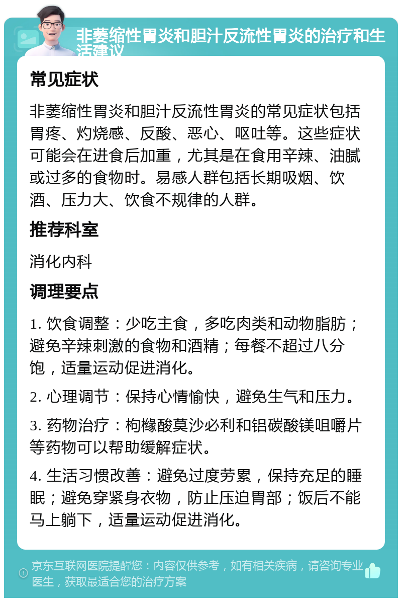 非萎缩性胃炎和胆汁反流性胃炎的治疗和生活建议 常见症状 非萎缩性胃炎和胆汁反流性胃炎的常见症状包括胃疼、灼烧感、反酸、恶心、呕吐等。这些症状可能会在进食后加重，尤其是在食用辛辣、油腻或过多的食物时。易感人群包括长期吸烟、饮酒、压力大、饮食不规律的人群。 推荐科室 消化内科 调理要点 1. 饮食调整：少吃主食，多吃肉类和动物脂肪；避免辛辣刺激的食物和酒精；每餐不超过八分饱，适量运动促进消化。 2. 心理调节：保持心情愉快，避免生气和压力。 3. 药物治疗：枸橼酸莫沙必利和铝碳酸镁咀嚼片等药物可以帮助缓解症状。 4. 生活习惯改善：避免过度劳累，保持充足的睡眠；避免穿紧身衣物，防止压迫胃部；饭后不能马上躺下，适量运动促进消化。