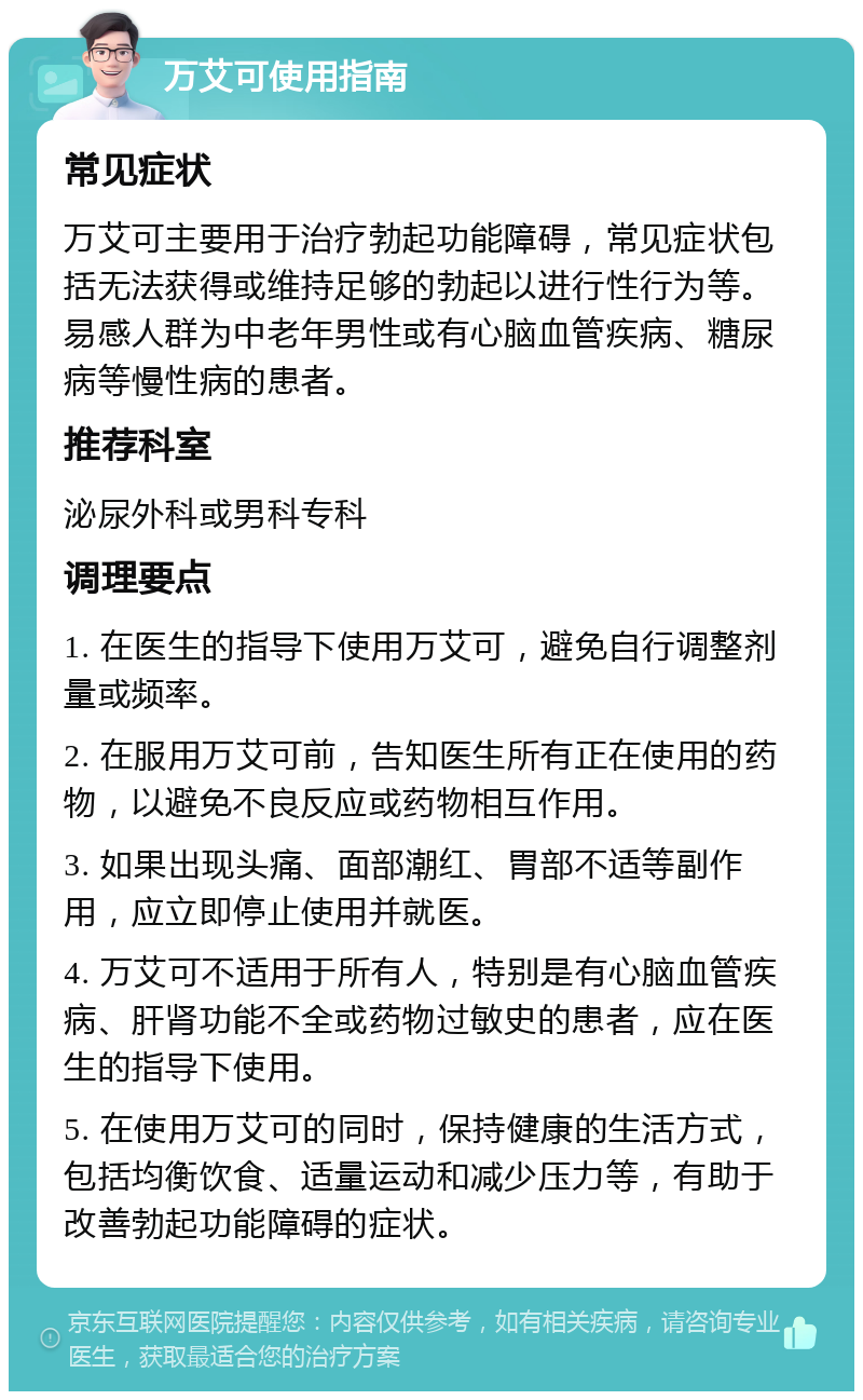 万艾可使用指南 常见症状 万艾可主要用于治疗勃起功能障碍，常见症状包括无法获得或维持足够的勃起以进行性行为等。易感人群为中老年男性或有心脑血管疾病、糖尿病等慢性病的患者。 推荐科室 泌尿外科或男科专科 调理要点 1. 在医生的指导下使用万艾可，避免自行调整剂量或频率。 2. 在服用万艾可前，告知医生所有正在使用的药物，以避免不良反应或药物相互作用。 3. 如果出现头痛、面部潮红、胃部不适等副作用，应立即停止使用并就医。 4. 万艾可不适用于所有人，特别是有心脑血管疾病、肝肾功能不全或药物过敏史的患者，应在医生的指导下使用。 5. 在使用万艾可的同时，保持健康的生活方式，包括均衡饮食、适量运动和减少压力等，有助于改善勃起功能障碍的症状。