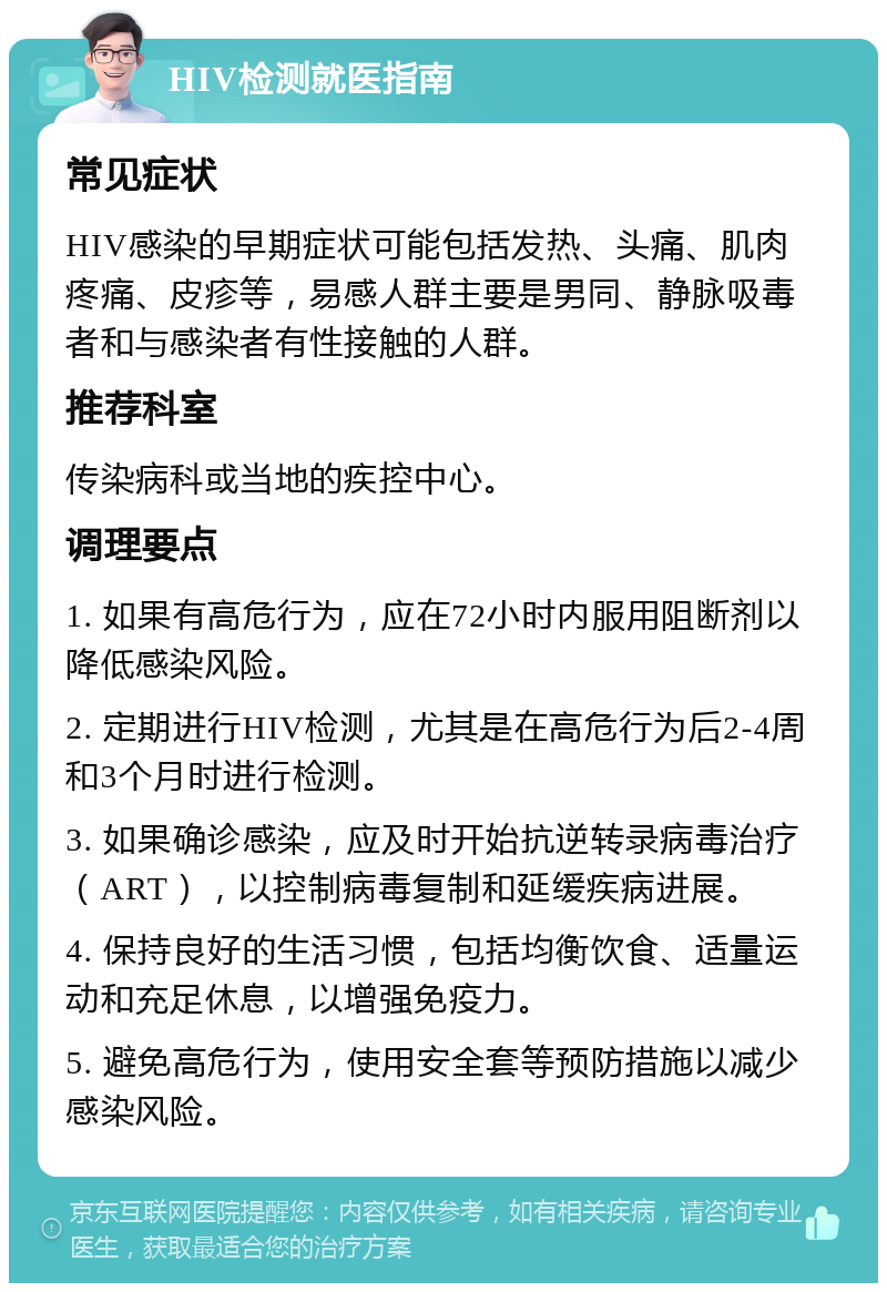 HIV检测就医指南 常见症状 HIV感染的早期症状可能包括发热、头痛、肌肉疼痛、皮疹等，易感人群主要是男同、静脉吸毒者和与感染者有性接触的人群。 推荐科室 传染病科或当地的疾控中心。 调理要点 1. 如果有高危行为，应在72小时内服用阻断剂以降低感染风险。 2. 定期进行HIV检测，尤其是在高危行为后2-4周和3个月时进行检测。 3. 如果确诊感染，应及时开始抗逆转录病毒治疗（ART），以控制病毒复制和延缓疾病进展。 4. 保持良好的生活习惯，包括均衡饮食、适量运动和充足休息，以增强免疫力。 5. 避免高危行为，使用安全套等预防措施以减少感染风险。