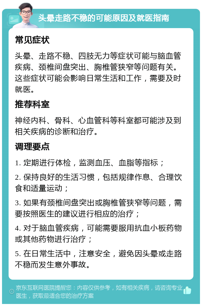 头晕走路不稳的可能原因及就医指南 常见症状 头晕、走路不稳、四肢无力等症状可能与脑血管疾病、颈椎间盘突出、胸椎管狭窄等问题有关。这些症状可能会影响日常生活和工作，需要及时就医。 推荐科室 神经内科、骨科、心血管科等科室都可能涉及到相关疾病的诊断和治疗。 调理要点 1. 定期进行体检，监测血压、血脂等指标； 2. 保持良好的生活习惯，包括规律作息、合理饮食和适量运动； 3. 如果有颈椎间盘突出或胸椎管狭窄等问题，需要按照医生的建议进行相应的治疗； 4. 对于脑血管疾病，可能需要服用抗血小板药物或其他药物进行治疗； 5. 在日常生活中，注意安全，避免因头晕或走路不稳而发生意外事故。