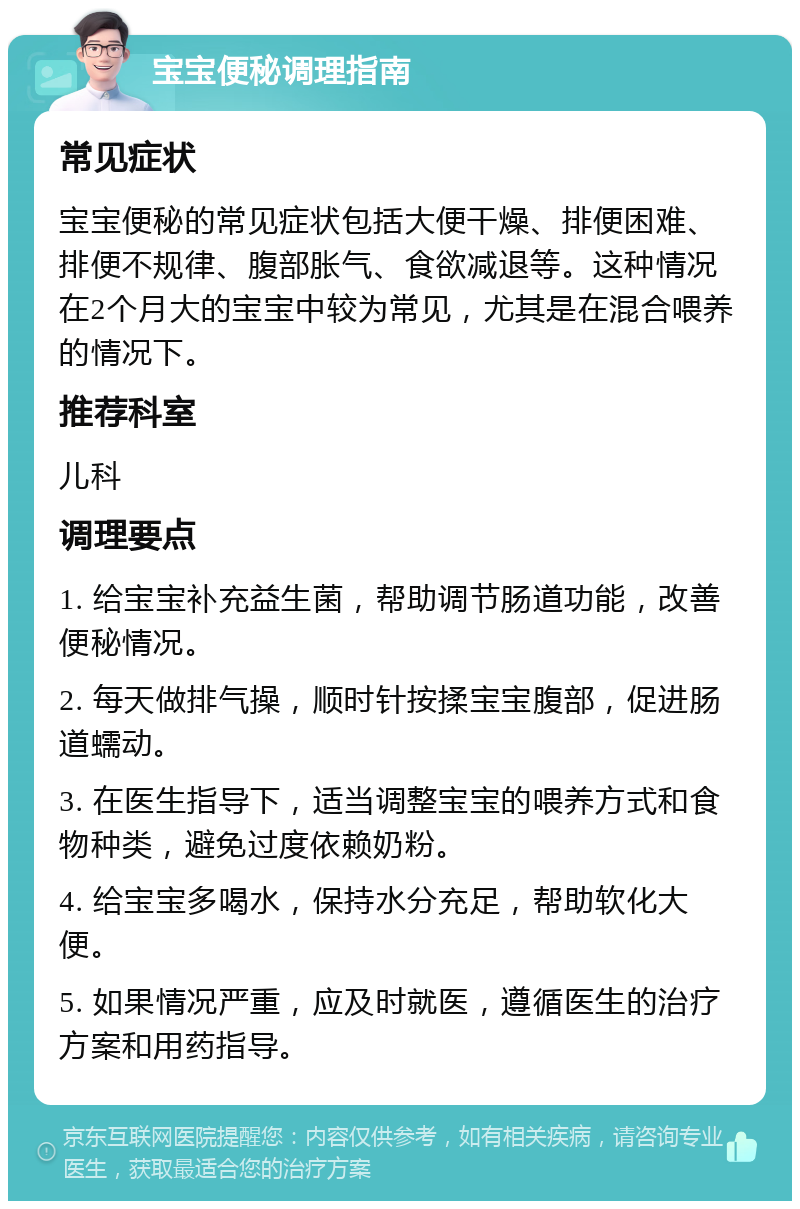 宝宝便秘调理指南 常见症状 宝宝便秘的常见症状包括大便干燥、排便困难、排便不规律、腹部胀气、食欲减退等。这种情况在2个月大的宝宝中较为常见，尤其是在混合喂养的情况下。 推荐科室 儿科 调理要点 1. 给宝宝补充益生菌，帮助调节肠道功能，改善便秘情况。 2. 每天做排气操，顺时针按揉宝宝腹部，促进肠道蠕动。 3. 在医生指导下，适当调整宝宝的喂养方式和食物种类，避免过度依赖奶粉。 4. 给宝宝多喝水，保持水分充足，帮助软化大便。 5. 如果情况严重，应及时就医，遵循医生的治疗方案和用药指导。