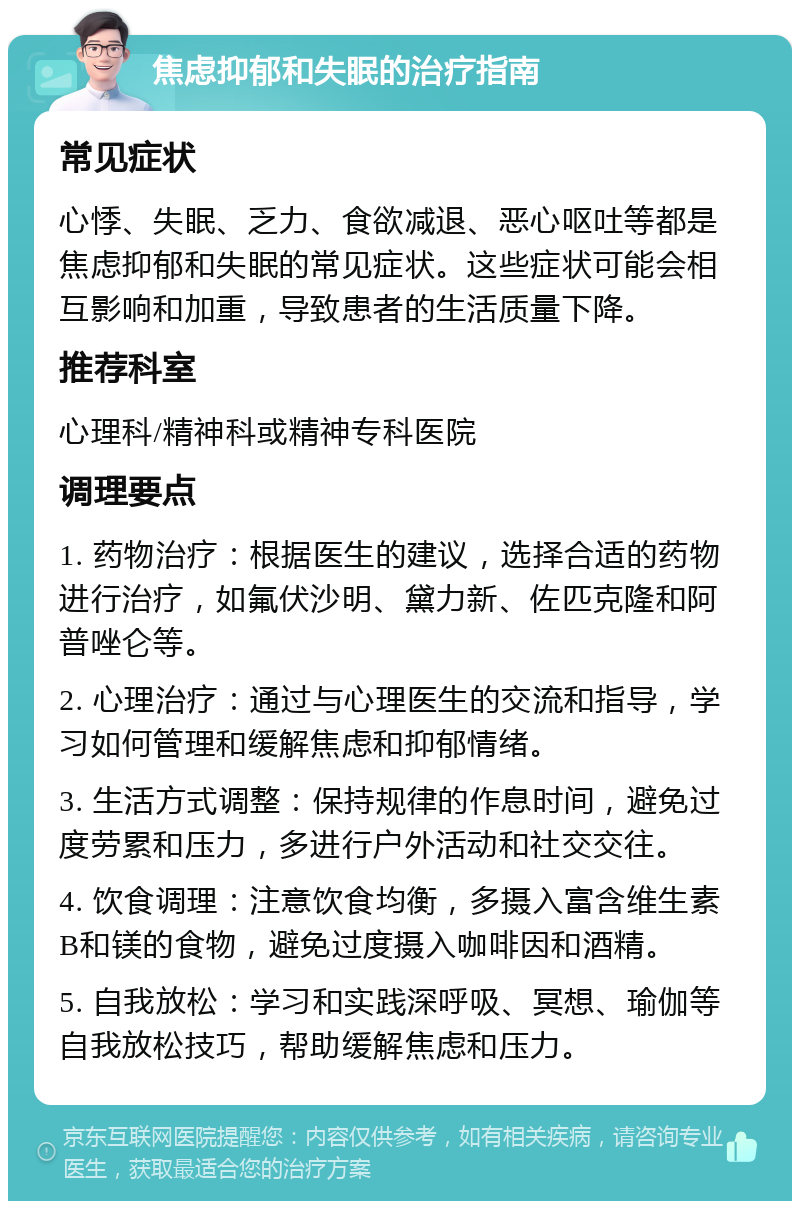 焦虑抑郁和失眠的治疗指南 常见症状 心悸、失眠、乏力、食欲减退、恶心呕吐等都是焦虑抑郁和失眠的常见症状。这些症状可能会相互影响和加重，导致患者的生活质量下降。 推荐科室 心理科/精神科或精神专科医院 调理要点 1. 药物治疗：根据医生的建议，选择合适的药物进行治疗，如氟伏沙明、黛力新、佐匹克隆和阿普唑仑等。 2. 心理治疗：通过与心理医生的交流和指导，学习如何管理和缓解焦虑和抑郁情绪。 3. 生活方式调整：保持规律的作息时间，避免过度劳累和压力，多进行户外活动和社交交往。 4. 饮食调理：注意饮食均衡，多摄入富含维生素B和镁的食物，避免过度摄入咖啡因和酒精。 5. 自我放松：学习和实践深呼吸、冥想、瑜伽等自我放松技巧，帮助缓解焦虑和压力。