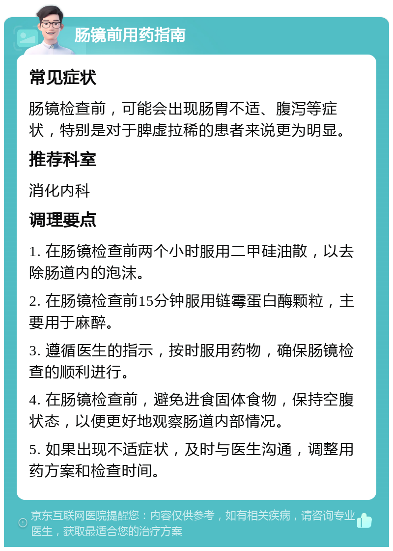 肠镜前用药指南 常见症状 肠镜检查前，可能会出现肠胃不适、腹泻等症状，特别是对于脾虚拉稀的患者来说更为明显。 推荐科室 消化内科 调理要点 1. 在肠镜检查前两个小时服用二甲硅油散，以去除肠道内的泡沫。 2. 在肠镜检查前15分钟服用链霉蛋白酶颗粒，主要用于麻醉。 3. 遵循医生的指示，按时服用药物，确保肠镜检查的顺利进行。 4. 在肠镜检查前，避免进食固体食物，保持空腹状态，以便更好地观察肠道内部情况。 5. 如果出现不适症状，及时与医生沟通，调整用药方案和检查时间。