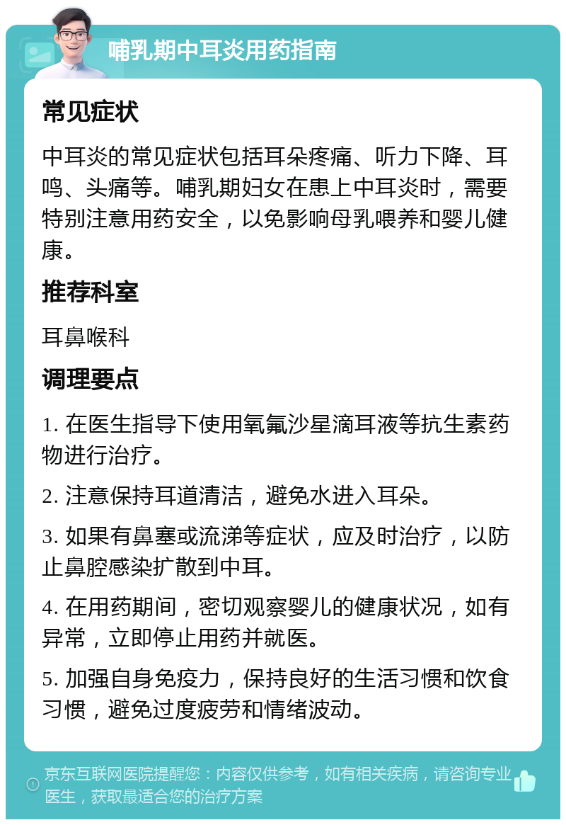 哺乳期中耳炎用药指南 常见症状 中耳炎的常见症状包括耳朵疼痛、听力下降、耳鸣、头痛等。哺乳期妇女在患上中耳炎时，需要特别注意用药安全，以免影响母乳喂养和婴儿健康。 推荐科室 耳鼻喉科 调理要点 1. 在医生指导下使用氧氟沙星滴耳液等抗生素药物进行治疗。 2. 注意保持耳道清洁，避免水进入耳朵。 3. 如果有鼻塞或流涕等症状，应及时治疗，以防止鼻腔感染扩散到中耳。 4. 在用药期间，密切观察婴儿的健康状况，如有异常，立即停止用药并就医。 5. 加强自身免疫力，保持良好的生活习惯和饮食习惯，避免过度疲劳和情绪波动。