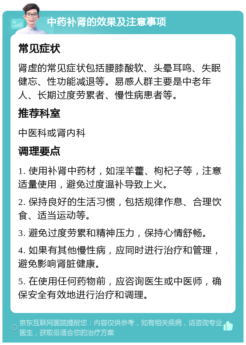 中药补肾的效果及注意事项 常见症状 肾虚的常见症状包括腰膝酸软、头晕耳鸣、失眠健忘、性功能减退等。易感人群主要是中老年人、长期过度劳累者、慢性病患者等。 推荐科室 中医科或肾内科 调理要点 1. 使用补肾中药材，如淫羊藿、枸杞子等，注意适量使用，避免过度温补导致上火。 2. 保持良好的生活习惯，包括规律作息、合理饮食、适当运动等。 3. 避免过度劳累和精神压力，保持心情舒畅。 4. 如果有其他慢性病，应同时进行治疗和管理，避免影响肾脏健康。 5. 在使用任何药物前，应咨询医生或中医师，确保安全有效地进行治疗和调理。