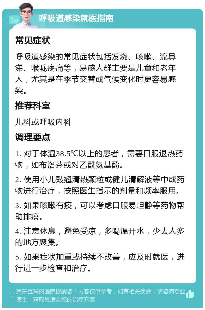 呼吸道感染就医指南 常见症状 呼吸道感染的常见症状包括发烧、咳嗽、流鼻涕、喉咙疼痛等，易感人群主要是儿童和老年人，尤其是在季节交替或气候变化时更容易感染。 推荐科室 儿科或呼吸内科 调理要点 1. 对于体温38.5℃以上的患者，需要口服退热药物，如布洛芬或对乙酰氨基酚。 2. 使用小儿豉翘清热颗粒或健儿清解液等中成药物进行治疗，按照医生指示的剂量和频率服用。 3. 如果咳嗽有痰，可以考虑口服易坦静等药物帮助排痰。 4. 注意休息，避免受凉，多喝温开水，少去人多的地方聚集。 5. 如果症状加重或持续不改善，应及时就医，进行进一步检查和治疗。