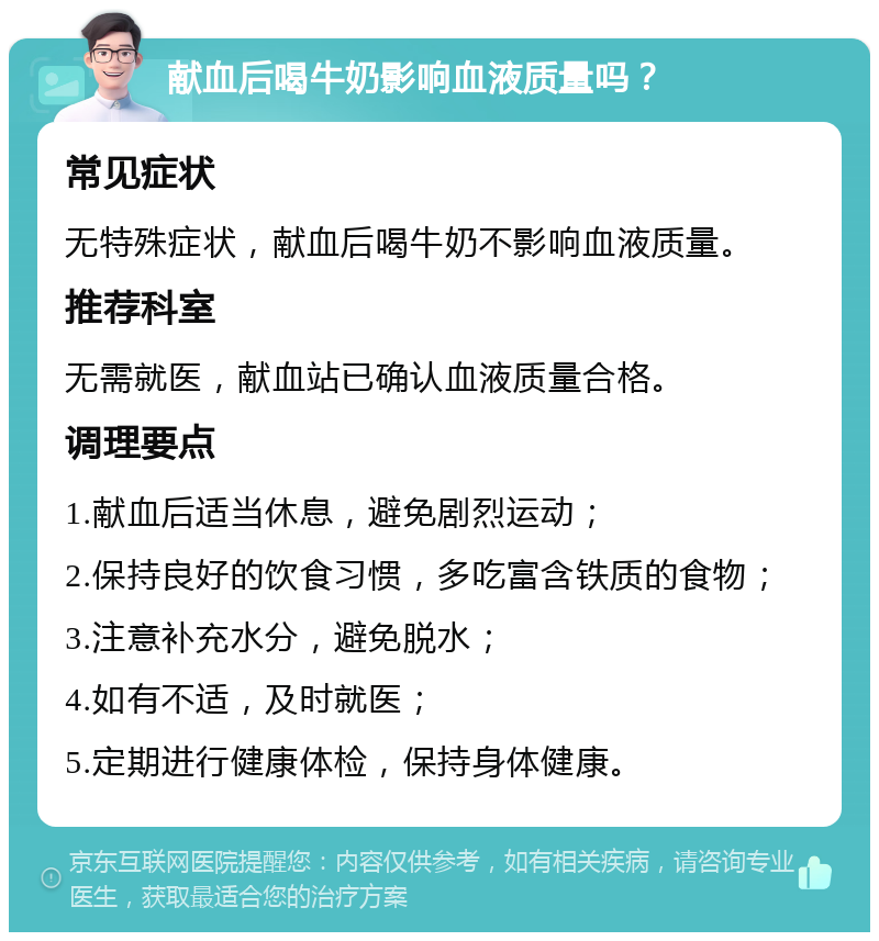 献血后喝牛奶影响血液质量吗？ 常见症状 无特殊症状，献血后喝牛奶不影响血液质量。 推荐科室 无需就医，献血站已确认血液质量合格。 调理要点 1.献血后适当休息，避免剧烈运动； 2.保持良好的饮食习惯，多吃富含铁质的食物； 3.注意补充水分，避免脱水； 4.如有不适，及时就医； 5.定期进行健康体检，保持身体健康。