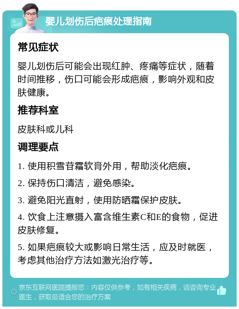 婴儿划伤后疤痕处理指南 常见症状 婴儿划伤后可能会出现红肿、疼痛等症状，随着时间推移，伤口可能会形成疤痕，影响外观和皮肤健康。 推荐科室 皮肤科或儿科 调理要点 1. 使用积雪苷霜软膏外用，帮助淡化疤痕。 2. 保持伤口清洁，避免感染。 3. 避免阳光直射，使用防晒霜保护皮肤。 4. 饮食上注意摄入富含维生素C和E的食物，促进皮肤修复。 5. 如果疤痕较大或影响日常生活，应及时就医，考虑其他治疗方法如激光治疗等。