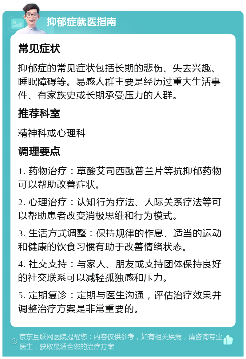 抑郁症就医指南 常见症状 抑郁症的常见症状包括长期的悲伤、失去兴趣、睡眠障碍等。易感人群主要是经历过重大生活事件、有家族史或长期承受压力的人群。 推荐科室 精神科或心理科 调理要点 1. 药物治疗：草酸艾司西酞普兰片等抗抑郁药物可以帮助改善症状。 2. 心理治疗：认知行为疗法、人际关系疗法等可以帮助患者改变消极思维和行为模式。 3. 生活方式调整：保持规律的作息、适当的运动和健康的饮食习惯有助于改善情绪状态。 4. 社交支持：与家人、朋友或支持团体保持良好的社交联系可以减轻孤独感和压力。 5. 定期复诊：定期与医生沟通，评估治疗效果并调整治疗方案是非常重要的。