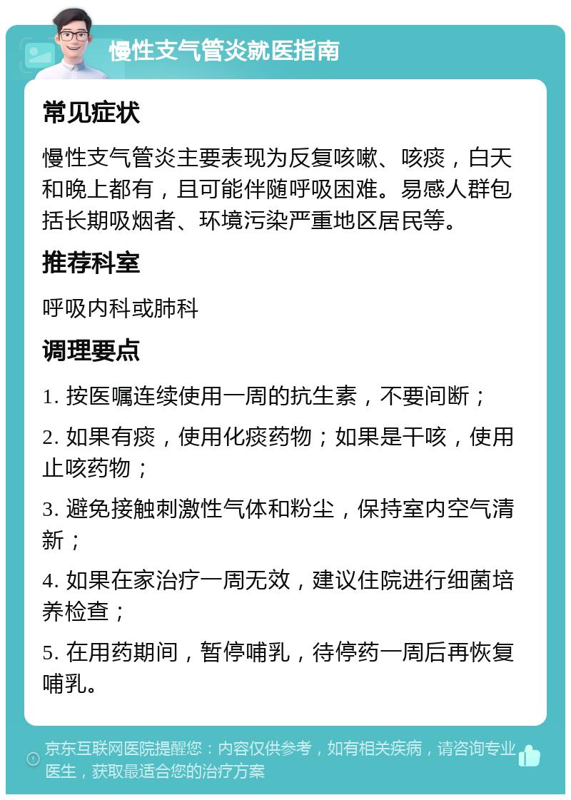 慢性支气管炎就医指南 常见症状 慢性支气管炎主要表现为反复咳嗽、咳痰，白天和晚上都有，且可能伴随呼吸困难。易感人群包括长期吸烟者、环境污染严重地区居民等。 推荐科室 呼吸内科或肺科 调理要点 1. 按医嘱连续使用一周的抗生素，不要间断； 2. 如果有痰，使用化痰药物；如果是干咳，使用止咳药物； 3. 避免接触刺激性气体和粉尘，保持室内空气清新； 4. 如果在家治疗一周无效，建议住院进行细菌培养检查； 5. 在用药期间，暂停哺乳，待停药一周后再恢复哺乳。