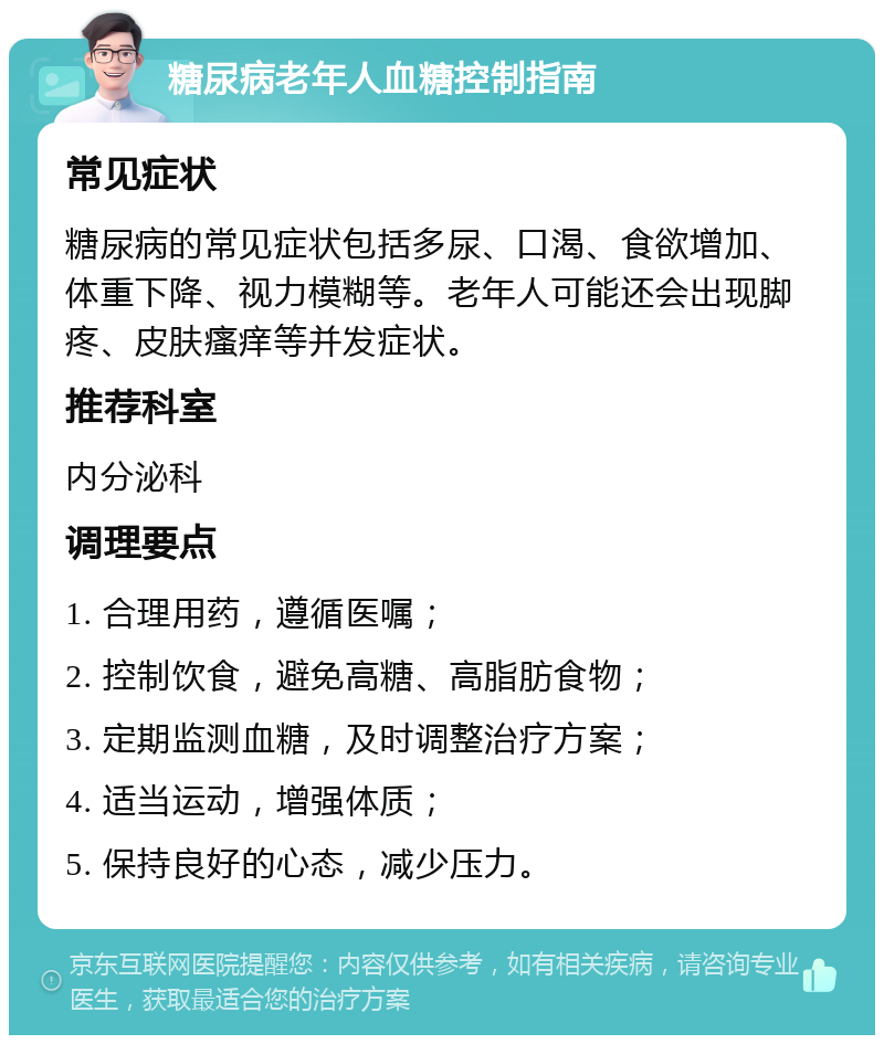 糖尿病老年人血糖控制指南 常见症状 糖尿病的常见症状包括多尿、口渴、食欲增加、体重下降、视力模糊等。老年人可能还会出现脚疼、皮肤瘙痒等并发症状。 推荐科室 内分泌科 调理要点 1. 合理用药，遵循医嘱； 2. 控制饮食，避免高糖、高脂肪食物； 3. 定期监测血糖，及时调整治疗方案； 4. 适当运动，增强体质； 5. 保持良好的心态，减少压力。