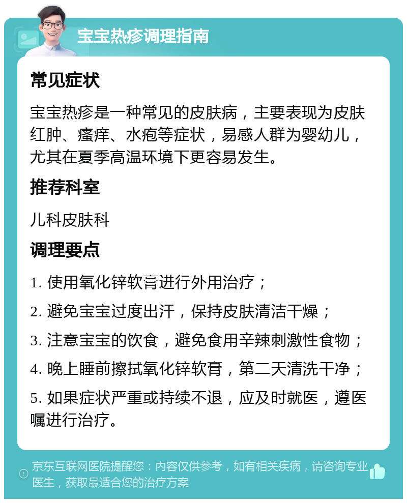 宝宝热疹调理指南 常见症状 宝宝热疹是一种常见的皮肤病，主要表现为皮肤红肿、瘙痒、水疱等症状，易感人群为婴幼儿，尤其在夏季高温环境下更容易发生。 推荐科室 儿科皮肤科 调理要点 1. 使用氧化锌软膏进行外用治疗； 2. 避免宝宝过度出汗，保持皮肤清洁干燥； 3. 注意宝宝的饮食，避免食用辛辣刺激性食物； 4. 晚上睡前擦拭氧化锌软膏，第二天清洗干净； 5. 如果症状严重或持续不退，应及时就医，遵医嘱进行治疗。