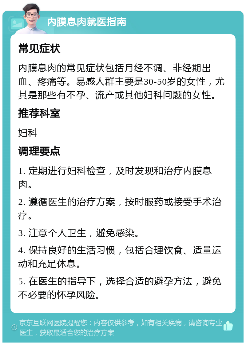 内膜息肉就医指南 常见症状 内膜息肉的常见症状包括月经不调、非经期出血、疼痛等。易感人群主要是30-50岁的女性，尤其是那些有不孕、流产或其他妇科问题的女性。 推荐科室 妇科 调理要点 1. 定期进行妇科检查，及时发现和治疗内膜息肉。 2. 遵循医生的治疗方案，按时服药或接受手术治疗。 3. 注意个人卫生，避免感染。 4. 保持良好的生活习惯，包括合理饮食、适量运动和充足休息。 5. 在医生的指导下，选择合适的避孕方法，避免不必要的怀孕风险。