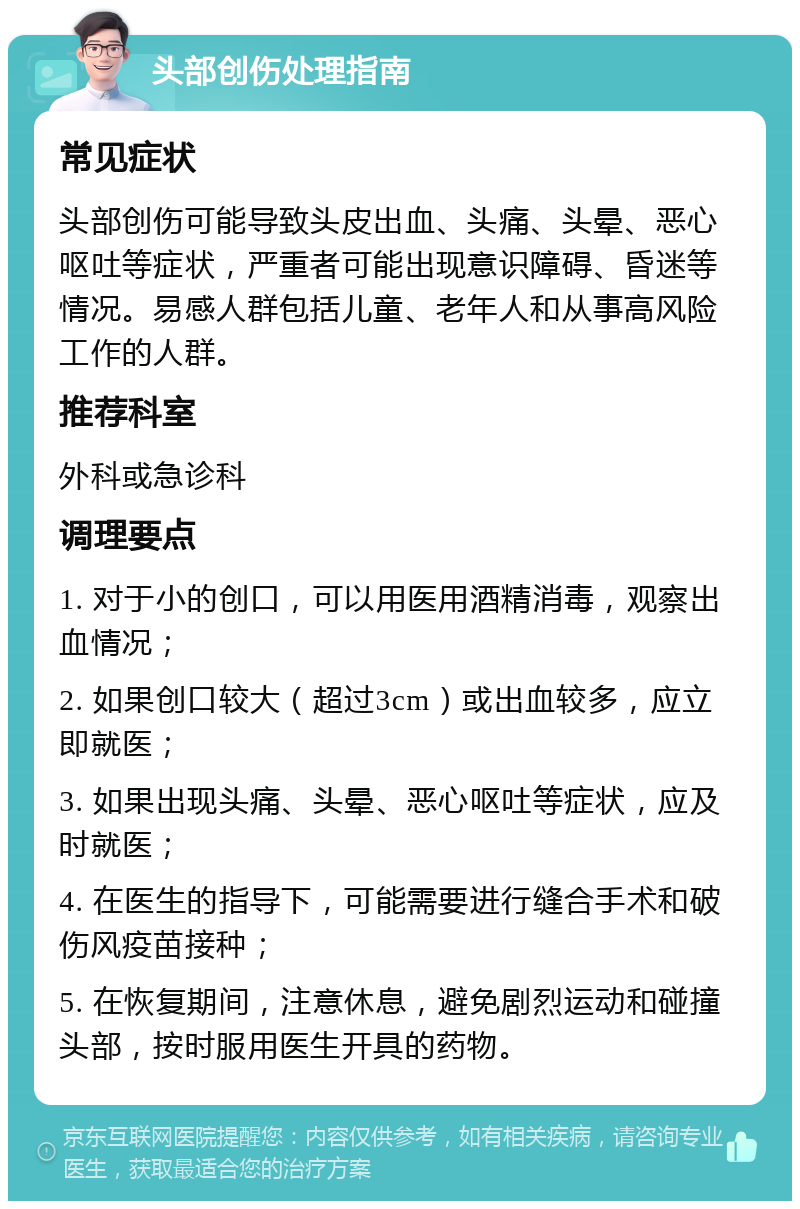 头部创伤处理指南 常见症状 头部创伤可能导致头皮出血、头痛、头晕、恶心呕吐等症状，严重者可能出现意识障碍、昏迷等情况。易感人群包括儿童、老年人和从事高风险工作的人群。 推荐科室 外科或急诊科 调理要点 1. 对于小的创口，可以用医用酒精消毒，观察出血情况； 2. 如果创口较大（超过3cm）或出血较多，应立即就医； 3. 如果出现头痛、头晕、恶心呕吐等症状，应及时就医； 4. 在医生的指导下，可能需要进行缝合手术和破伤风疫苗接种； 5. 在恢复期间，注意休息，避免剧烈运动和碰撞头部，按时服用医生开具的药物。