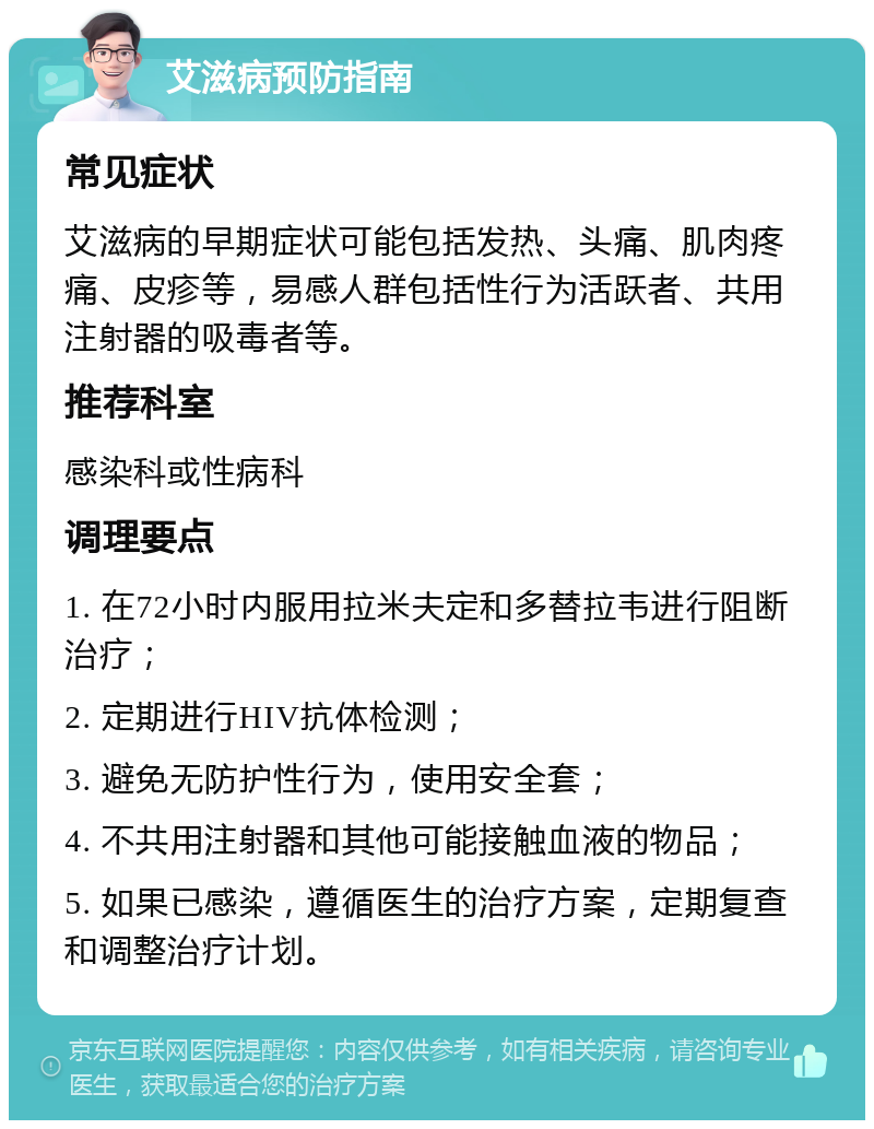 艾滋病预防指南 常见症状 艾滋病的早期症状可能包括发热、头痛、肌肉疼痛、皮疹等，易感人群包括性行为活跃者、共用注射器的吸毒者等。 推荐科室 感染科或性病科 调理要点 1. 在72小时内服用拉米夫定和多替拉韦进行阻断治疗； 2. 定期进行HIV抗体检测； 3. 避免无防护性行为，使用安全套； 4. 不共用注射器和其他可能接触血液的物品； 5. 如果已感染，遵循医生的治疗方案，定期复查和调整治疗计划。