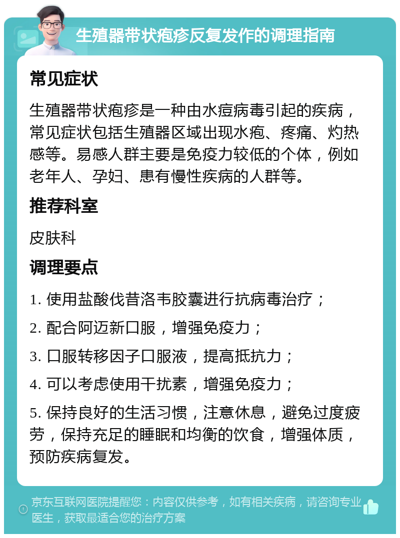 生殖器带状疱疹反复发作的调理指南 常见症状 生殖器带状疱疹是一种由水痘病毒引起的疾病，常见症状包括生殖器区域出现水疱、疼痛、灼热感等。易感人群主要是免疫力较低的个体，例如老年人、孕妇、患有慢性疾病的人群等。 推荐科室 皮肤科 调理要点 1. 使用盐酸伐昔洛韦胶囊进行抗病毒治疗； 2. 配合阿迈新口服，增强免疫力； 3. 口服转移因子口服液，提高抵抗力； 4. 可以考虑使用干扰素，增强免疫力； 5. 保持良好的生活习惯，注意休息，避免过度疲劳，保持充足的睡眠和均衡的饮食，增强体质，预防疾病复发。