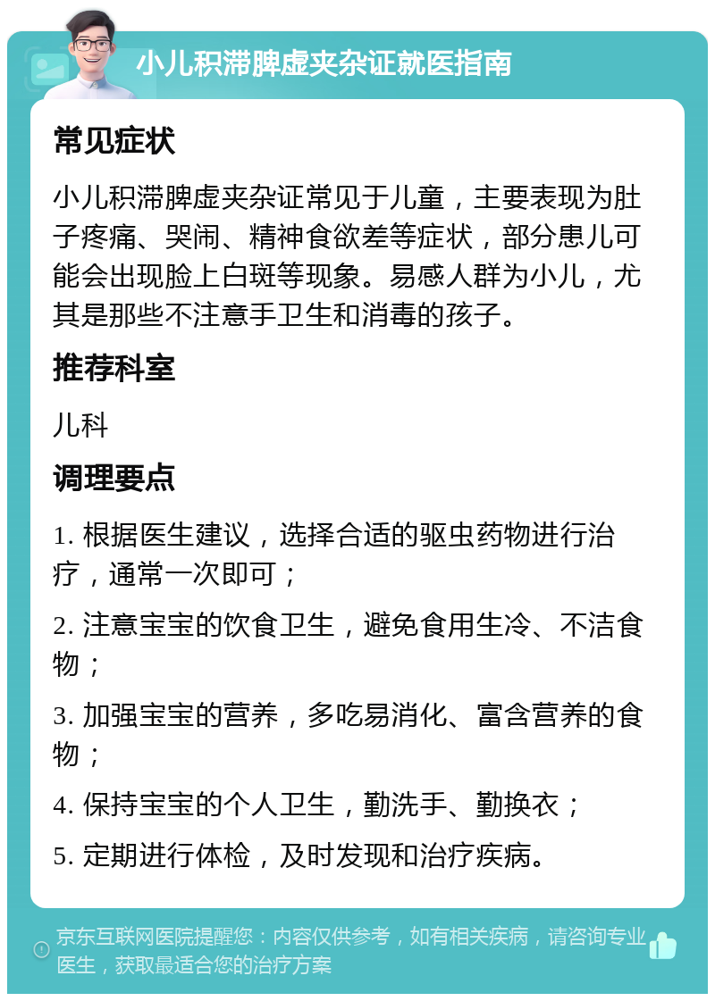 小儿积滞脾虚夹杂证就医指南 常见症状 小儿积滞脾虚夹杂证常见于儿童，主要表现为肚子疼痛、哭闹、精神食欲差等症状，部分患儿可能会出现脸上白斑等现象。易感人群为小儿，尤其是那些不注意手卫生和消毒的孩子。 推荐科室 儿科 调理要点 1. 根据医生建议，选择合适的驱虫药物进行治疗，通常一次即可； 2. 注意宝宝的饮食卫生，避免食用生冷、不洁食物； 3. 加强宝宝的营养，多吃易消化、富含营养的食物； 4. 保持宝宝的个人卫生，勤洗手、勤换衣； 5. 定期进行体检，及时发现和治疗疾病。