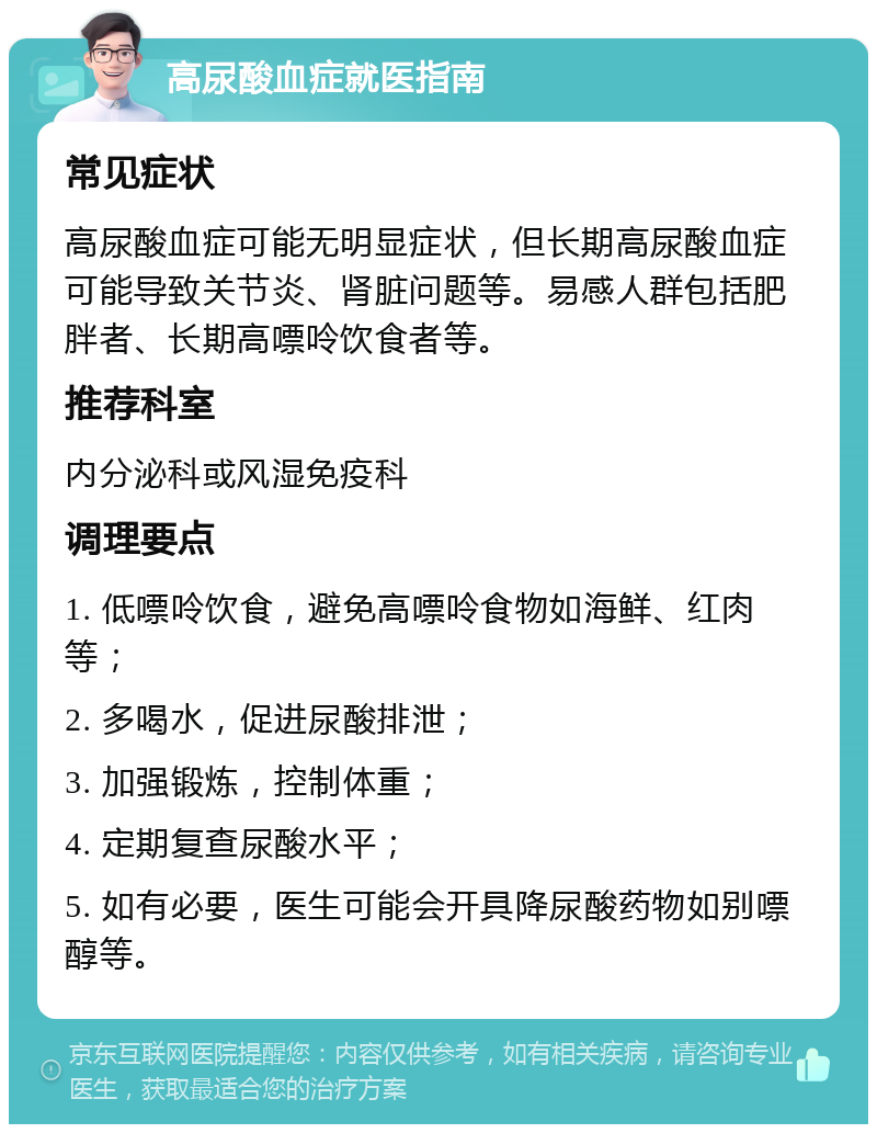 高尿酸血症就医指南 常见症状 高尿酸血症可能无明显症状，但长期高尿酸血症可能导致关节炎、肾脏问题等。易感人群包括肥胖者、长期高嘌呤饮食者等。 推荐科室 内分泌科或风湿免疫科 调理要点 1. 低嘌呤饮食，避免高嘌呤食物如海鲜、红肉等； 2. 多喝水，促进尿酸排泄； 3. 加强锻炼，控制体重； 4. 定期复查尿酸水平； 5. 如有必要，医生可能会开具降尿酸药物如别嘌醇等。