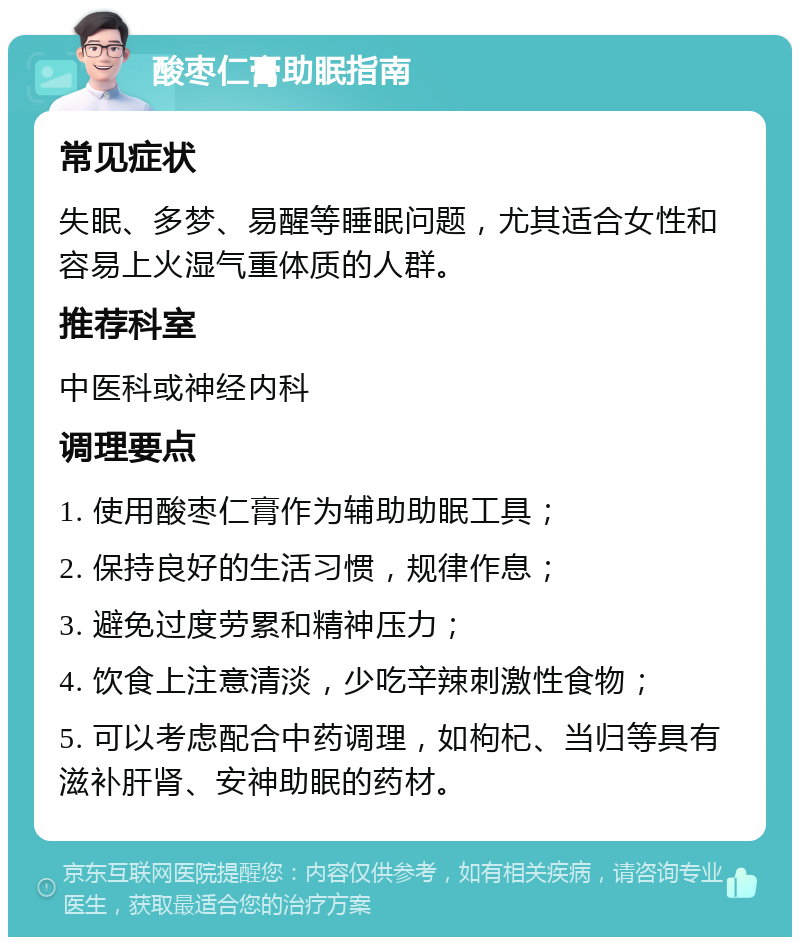 酸枣仁膏助眠指南 常见症状 失眠、多梦、易醒等睡眠问题，尤其适合女性和容易上火湿气重体质的人群。 推荐科室 中医科或神经内科 调理要点 1. 使用酸枣仁膏作为辅助助眠工具； 2. 保持良好的生活习惯，规律作息； 3. 避免过度劳累和精神压力； 4. 饮食上注意清淡，少吃辛辣刺激性食物； 5. 可以考虑配合中药调理，如枸杞、当归等具有滋补肝肾、安神助眠的药材。