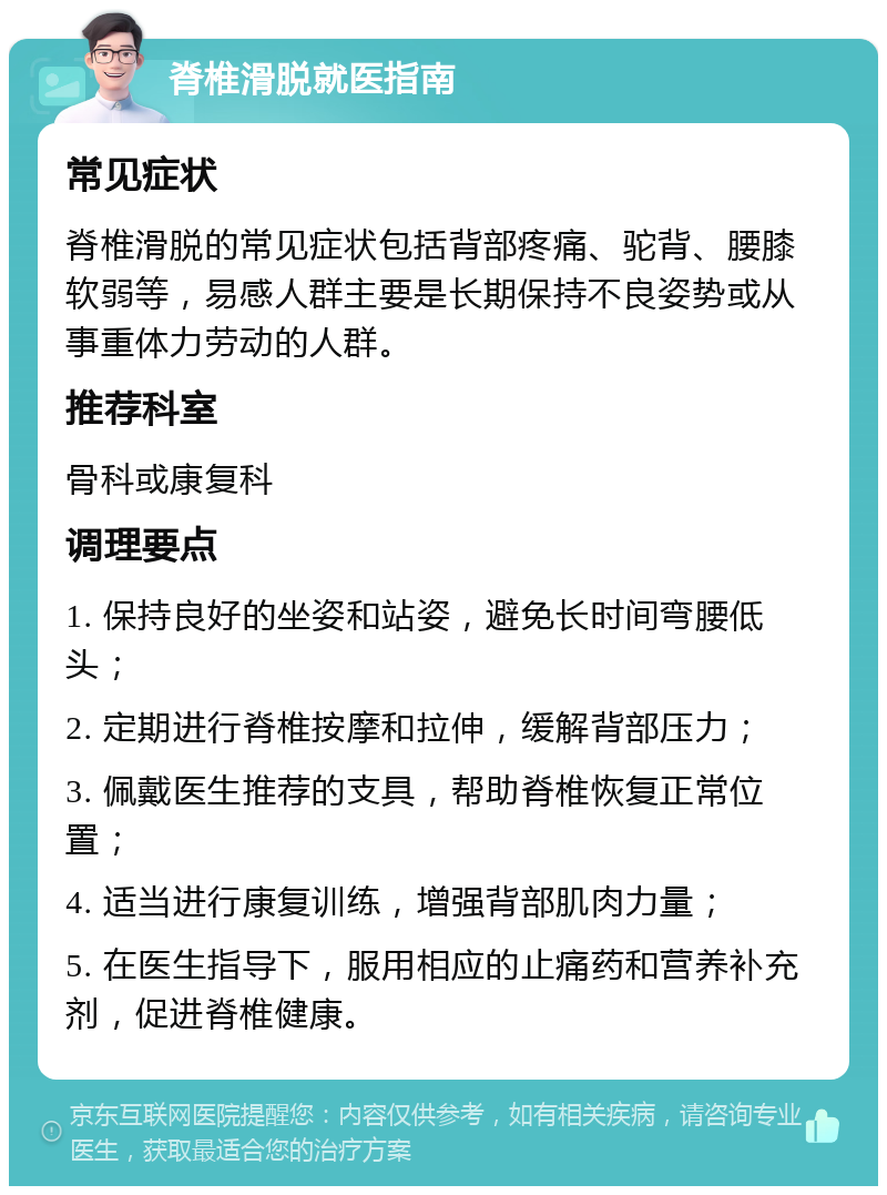 脊椎滑脱就医指南 常见症状 脊椎滑脱的常见症状包括背部疼痛、驼背、腰膝软弱等，易感人群主要是长期保持不良姿势或从事重体力劳动的人群。 推荐科室 骨科或康复科 调理要点 1. 保持良好的坐姿和站姿，避免长时间弯腰低头； 2. 定期进行脊椎按摩和拉伸，缓解背部压力； 3. 佩戴医生推荐的支具，帮助脊椎恢复正常位置； 4. 适当进行康复训练，增强背部肌肉力量； 5. 在医生指导下，服用相应的止痛药和营养补充剂，促进脊椎健康。