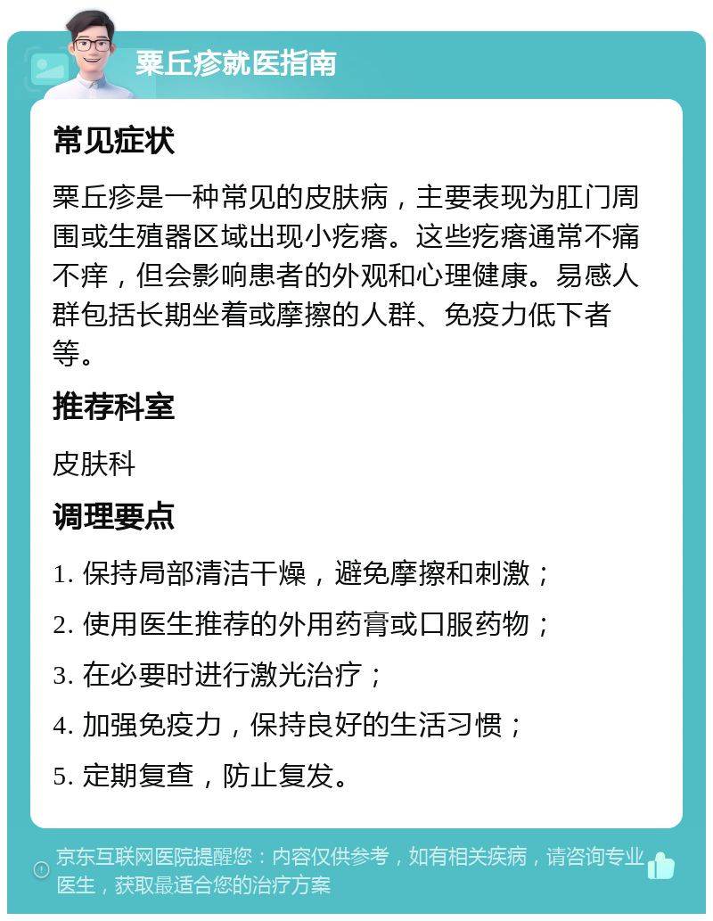 粟丘疹就医指南 常见症状 粟丘疹是一种常见的皮肤病，主要表现为肛门周围或生殖器区域出现小疙瘩。这些疙瘩通常不痛不痒，但会影响患者的外观和心理健康。易感人群包括长期坐着或摩擦的人群、免疫力低下者等。 推荐科室 皮肤科 调理要点 1. 保持局部清洁干燥，避免摩擦和刺激； 2. 使用医生推荐的外用药膏或口服药物； 3. 在必要时进行激光治疗； 4. 加强免疫力，保持良好的生活习惯； 5. 定期复查，防止复发。