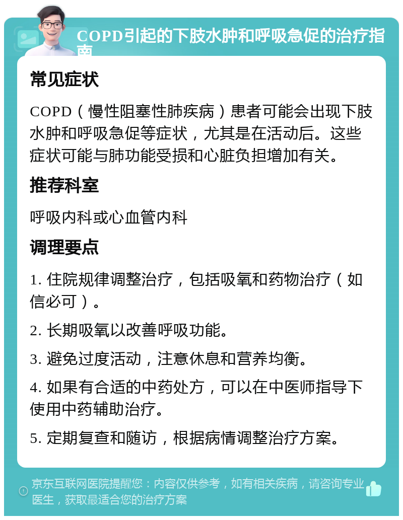 COPD引起的下肢水肿和呼吸急促的治疗指南 常见症状 COPD（慢性阻塞性肺疾病）患者可能会出现下肢水肿和呼吸急促等症状，尤其是在活动后。这些症状可能与肺功能受损和心脏负担增加有关。 推荐科室 呼吸内科或心血管内科 调理要点 1. 住院规律调整治疗，包括吸氧和药物治疗（如信必可）。 2. 长期吸氧以改善呼吸功能。 3. 避免过度活动，注意休息和营养均衡。 4. 如果有合适的中药处方，可以在中医师指导下使用中药辅助治疗。 5. 定期复查和随访，根据病情调整治疗方案。