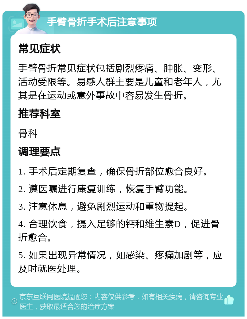 手臂骨折手术后注意事项 常见症状 手臂骨折常见症状包括剧烈疼痛、肿胀、变形、活动受限等。易感人群主要是儿童和老年人，尤其是在运动或意外事故中容易发生骨折。 推荐科室 骨科 调理要点 1. 手术后定期复查，确保骨折部位愈合良好。 2. 遵医嘱进行康复训练，恢复手臂功能。 3. 注意休息，避免剧烈运动和重物提起。 4. 合理饮食，摄入足够的钙和维生素D，促进骨折愈合。 5. 如果出现异常情况，如感染、疼痛加剧等，应及时就医处理。