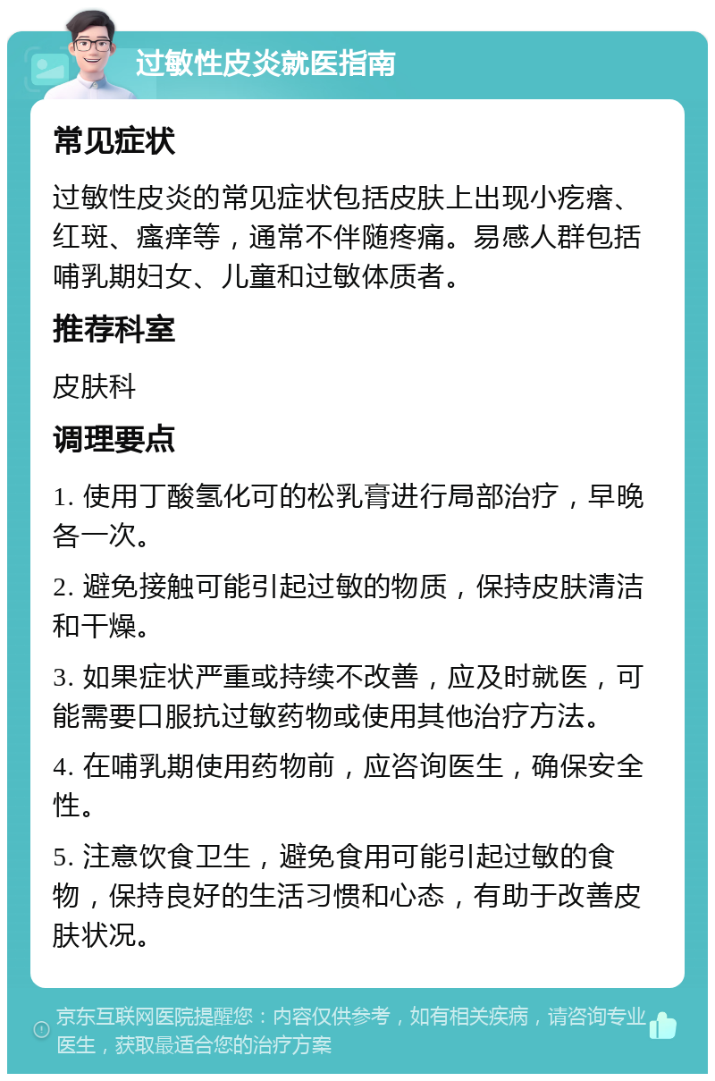 过敏性皮炎就医指南 常见症状 过敏性皮炎的常见症状包括皮肤上出现小疙瘩、红斑、瘙痒等，通常不伴随疼痛。易感人群包括哺乳期妇女、儿童和过敏体质者。 推荐科室 皮肤科 调理要点 1. 使用丁酸氢化可的松乳膏进行局部治疗，早晚各一次。 2. 避免接触可能引起过敏的物质，保持皮肤清洁和干燥。 3. 如果症状严重或持续不改善，应及时就医，可能需要口服抗过敏药物或使用其他治疗方法。 4. 在哺乳期使用药物前，应咨询医生，确保安全性。 5. 注意饮食卫生，避免食用可能引起过敏的食物，保持良好的生活习惯和心态，有助于改善皮肤状况。