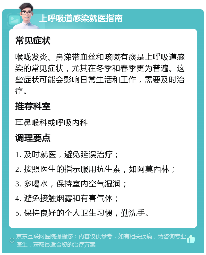 上呼吸道感染就医指南 常见症状 喉咙发炎、鼻涕带血丝和咳嗽有痰是上呼吸道感染的常见症状，尤其在冬季和春季更为普遍。这些症状可能会影响日常生活和工作，需要及时治疗。 推荐科室 耳鼻喉科或呼吸内科 调理要点 1. 及时就医，避免延误治疗； 2. 按照医生的指示服用抗生素，如阿莫西林； 3. 多喝水，保持室内空气湿润； 4. 避免接触烟雾和有害气体； 5. 保持良好的个人卫生习惯，勤洗手。