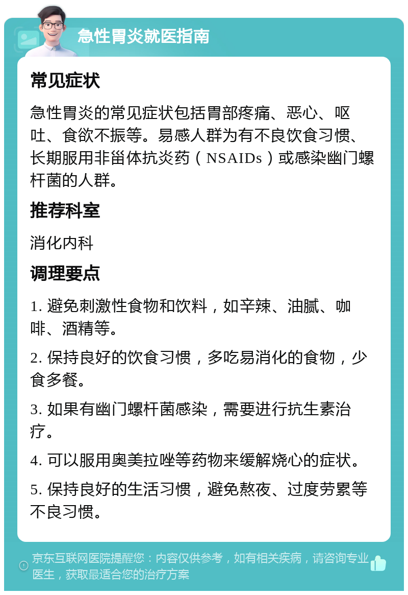 急性胃炎就医指南 常见症状 急性胃炎的常见症状包括胃部疼痛、恶心、呕吐、食欲不振等。易感人群为有不良饮食习惯、长期服用非甾体抗炎药（NSAIDs）或感染幽门螺杆菌的人群。 推荐科室 消化内科 调理要点 1. 避免刺激性食物和饮料，如辛辣、油腻、咖啡、酒精等。 2. 保持良好的饮食习惯，多吃易消化的食物，少食多餐。 3. 如果有幽门螺杆菌感染，需要进行抗生素治疗。 4. 可以服用奥美拉唑等药物来缓解烧心的症状。 5. 保持良好的生活习惯，避免熬夜、过度劳累等不良习惯。