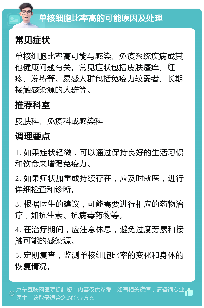 单核细胞比率高的可能原因及处理 常见症状 单核细胞比率高可能与感染、免疫系统疾病或其他健康问题有关。常见症状包括皮肤瘙痒、红疹、发热等。易感人群包括免疫力较弱者、长期接触感染源的人群等。 推荐科室 皮肤科、免疫科或感染科 调理要点 1. 如果症状轻微，可以通过保持良好的生活习惯和饮食来增强免疫力。 2. 如果症状加重或持续存在，应及时就医，进行详细检查和诊断。 3. 根据医生的建议，可能需要进行相应的药物治疗，如抗生素、抗病毒药物等。 4. 在治疗期间，应注意休息，避免过度劳累和接触可能的感染源。 5. 定期复查，监测单核细胞比率的变化和身体的恢复情况。