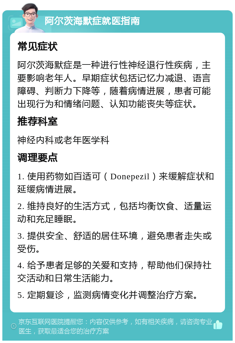 阿尔茨海默症就医指南 常见症状 阿尔茨海默症是一种进行性神经退行性疾病，主要影响老年人。早期症状包括记忆力减退、语言障碍、判断力下降等，随着病情进展，患者可能出现行为和情绪问题、认知功能丧失等症状。 推荐科室 神经内科或老年医学科 调理要点 1. 使用药物如百适可（Donepezil）来缓解症状和延缓病情进展。 2. 维持良好的生活方式，包括均衡饮食、适量运动和充足睡眠。 3. 提供安全、舒适的居住环境，避免患者走失或受伤。 4. 给予患者足够的关爱和支持，帮助他们保持社交活动和日常生活能力。 5. 定期复诊，监测病情变化并调整治疗方案。