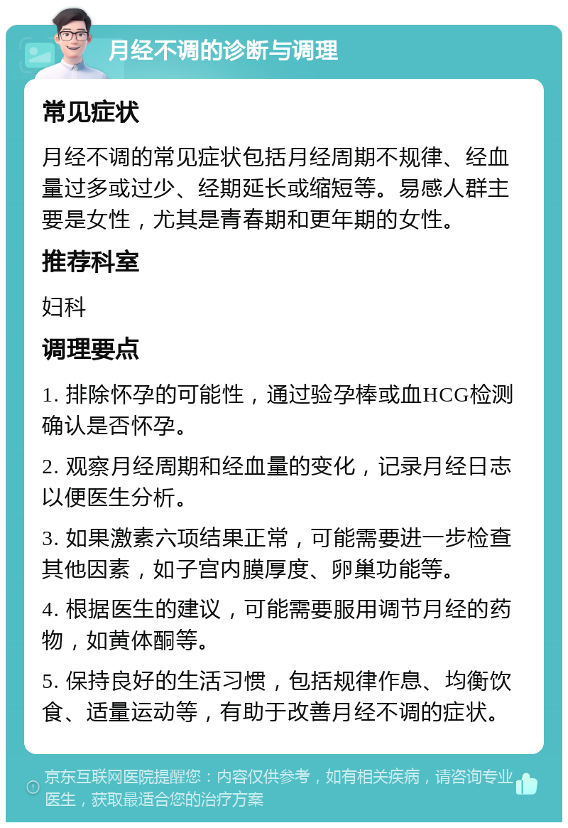 月经不调的诊断与调理 常见症状 月经不调的常见症状包括月经周期不规律、经血量过多或过少、经期延长或缩短等。易感人群主要是女性，尤其是青春期和更年期的女性。 推荐科室 妇科 调理要点 1. 排除怀孕的可能性，通过验孕棒或血HCG检测确认是否怀孕。 2. 观察月经周期和经血量的变化，记录月经日志以便医生分析。 3. 如果激素六项结果正常，可能需要进一步检查其他因素，如子宫内膜厚度、卵巢功能等。 4. 根据医生的建议，可能需要服用调节月经的药物，如黄体酮等。 5. 保持良好的生活习惯，包括规律作息、均衡饮食、适量运动等，有助于改善月经不调的症状。