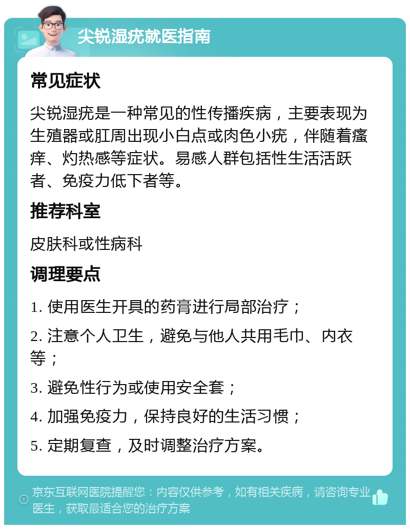 尖锐湿疣就医指南 常见症状 尖锐湿疣是一种常见的性传播疾病，主要表现为生殖器或肛周出现小白点或肉色小疣，伴随着瘙痒、灼热感等症状。易感人群包括性生活活跃者、免疫力低下者等。 推荐科室 皮肤科或性病科 调理要点 1. 使用医生开具的药膏进行局部治疗； 2. 注意个人卫生，避免与他人共用毛巾、内衣等； 3. 避免性行为或使用安全套； 4. 加强免疫力，保持良好的生活习惯； 5. 定期复查，及时调整治疗方案。