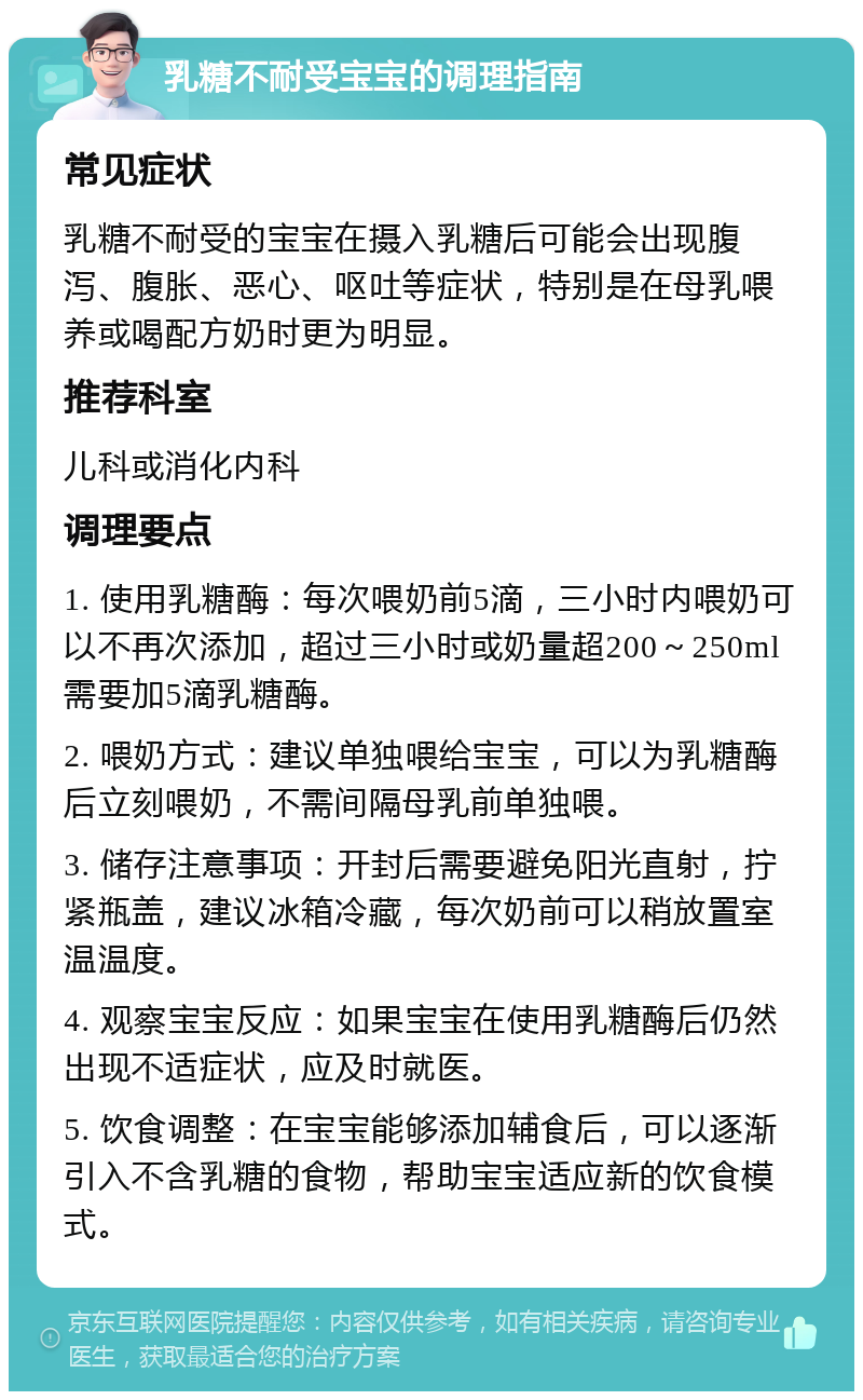 乳糖不耐受宝宝的调理指南 常见症状 乳糖不耐受的宝宝在摄入乳糖后可能会出现腹泻、腹胀、恶心、呕吐等症状，特别是在母乳喂养或喝配方奶时更为明显。 推荐科室 儿科或消化内科 调理要点 1. 使用乳糖酶：每次喂奶前5滴，三小时内喂奶可以不再次添加，超过三小时或奶量超200～250ml需要加5滴乳糖酶。 2. 喂奶方式：建议单独喂给宝宝，可以为乳糖酶后立刻喂奶，不需间隔母乳前单独喂。 3. 储存注意事项：开封后需要避免阳光直射，拧紧瓶盖，建议冰箱冷藏，每次奶前可以稍放置室温温度。 4. 观察宝宝反应：如果宝宝在使用乳糖酶后仍然出现不适症状，应及时就医。 5. 饮食调整：在宝宝能够添加辅食后，可以逐渐引入不含乳糖的食物，帮助宝宝适应新的饮食模式。