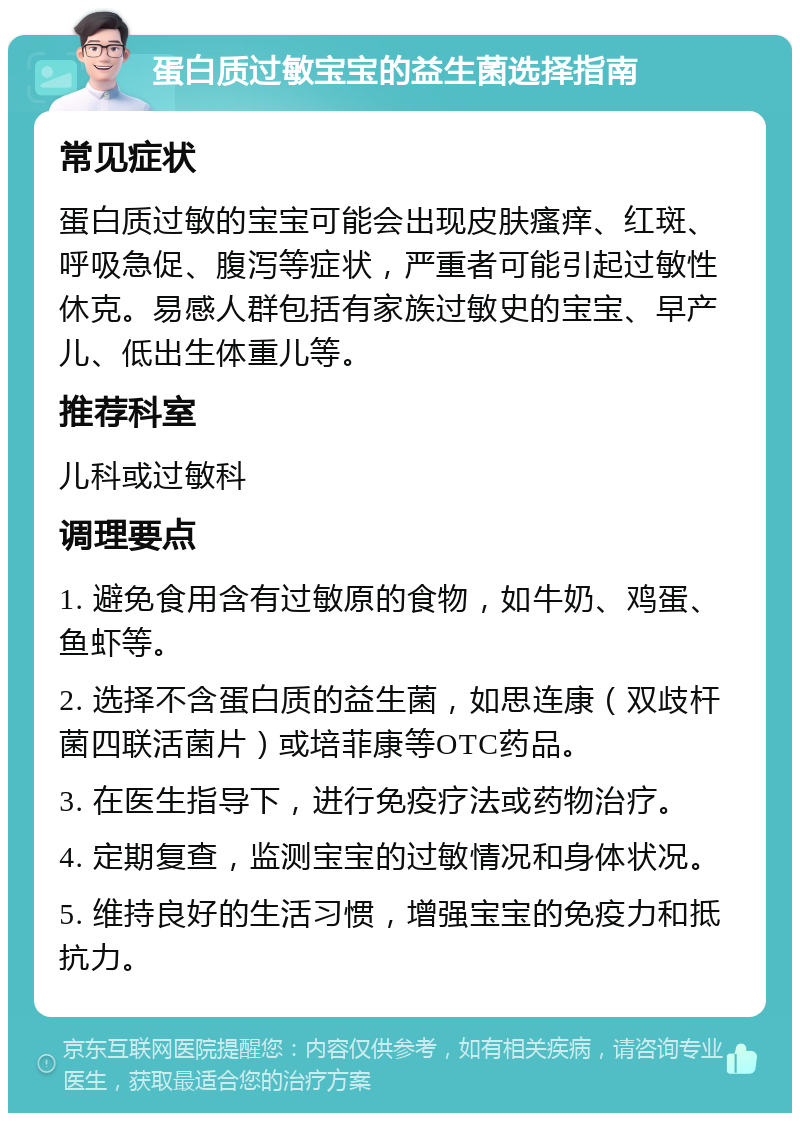 蛋白质过敏宝宝的益生菌选择指南 常见症状 蛋白质过敏的宝宝可能会出现皮肤瘙痒、红斑、呼吸急促、腹泻等症状，严重者可能引起过敏性休克。易感人群包括有家族过敏史的宝宝、早产儿、低出生体重儿等。 推荐科室 儿科或过敏科 调理要点 1. 避免食用含有过敏原的食物，如牛奶、鸡蛋、鱼虾等。 2. 选择不含蛋白质的益生菌，如思连康（双歧杆菌四联活菌片）或培菲康等OTC药品。 3. 在医生指导下，进行免疫疗法或药物治疗。 4. 定期复查，监测宝宝的过敏情况和身体状况。 5. 维持良好的生活习惯，增强宝宝的免疫力和抵抗力。