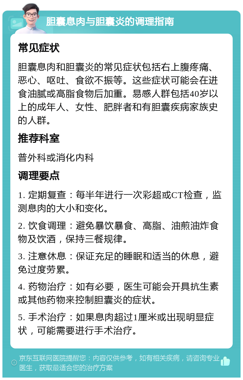 胆囊息肉与胆囊炎的调理指南 常见症状 胆囊息肉和胆囊炎的常见症状包括右上腹疼痛、恶心、呕吐、食欲不振等。这些症状可能会在进食油腻或高脂食物后加重。易感人群包括40岁以上的成年人、女性、肥胖者和有胆囊疾病家族史的人群。 推荐科室 普外科或消化内科 调理要点 1. 定期复查：每半年进行一次彩超或CT检查，监测息肉的大小和变化。 2. 饮食调理：避免暴饮暴食、高脂、油煎油炸食物及饮酒，保持三餐规律。 3. 注意休息：保证充足的睡眠和适当的休息，避免过度劳累。 4. 药物治疗：如有必要，医生可能会开具抗生素或其他药物来控制胆囊炎的症状。 5. 手术治疗：如果息肉超过1厘米或出现明显症状，可能需要进行手术治疗。