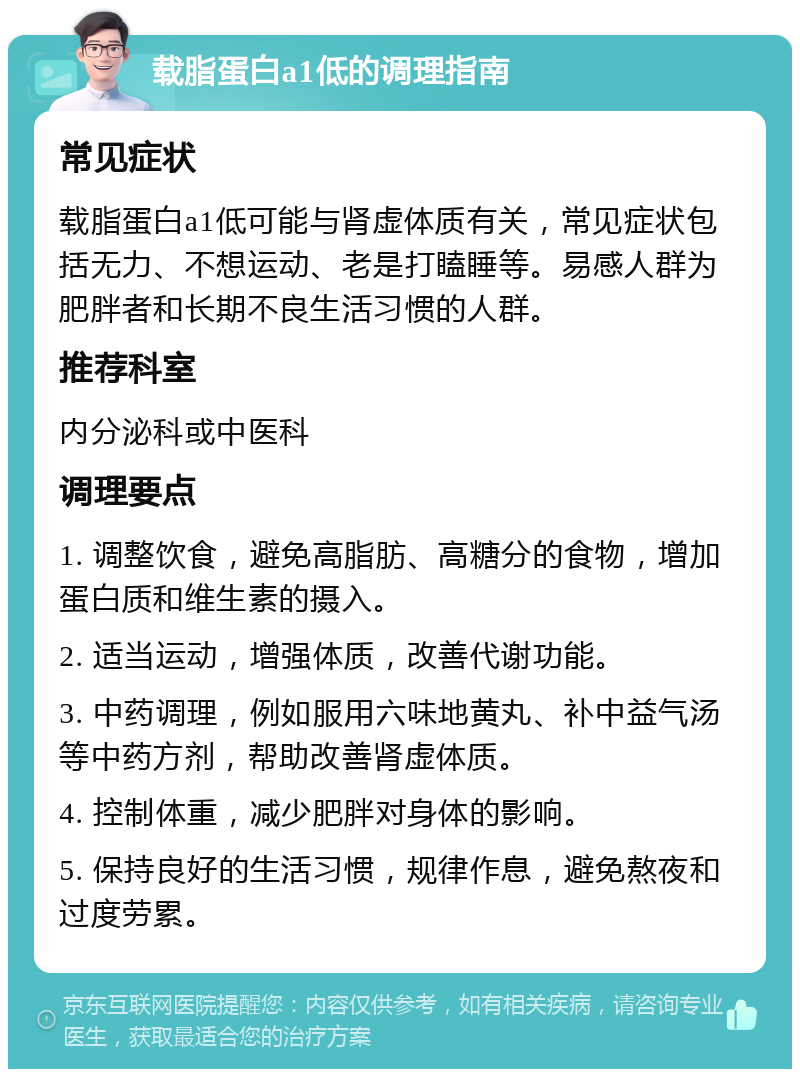 载脂蛋白a1低的调理指南 常见症状 载脂蛋白a1低可能与肾虚体质有关，常见症状包括无力、不想运动、老是打瞌睡等。易感人群为肥胖者和长期不良生活习惯的人群。 推荐科室 内分泌科或中医科 调理要点 1. 调整饮食，避免高脂肪、高糖分的食物，增加蛋白质和维生素的摄入。 2. 适当运动，增强体质，改善代谢功能。 3. 中药调理，例如服用六味地黄丸、补中益气汤等中药方剂，帮助改善肾虚体质。 4. 控制体重，减少肥胖对身体的影响。 5. 保持良好的生活习惯，规律作息，避免熬夜和过度劳累。