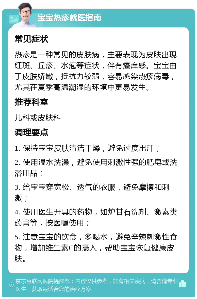 宝宝热疹就医指南 常见症状 热疹是一种常见的皮肤病，主要表现为皮肤出现红斑、丘疹、水疱等症状，伴有瘙痒感。宝宝由于皮肤娇嫩，抵抗力较弱，容易感染热疹病毒，尤其在夏季高温潮湿的环境中更易发生。 推荐科室 儿科或皮肤科 调理要点 1. 保持宝宝皮肤清洁干燥，避免过度出汗； 2. 使用温水洗澡，避免使用刺激性强的肥皂或洗浴用品； 3. 给宝宝穿宽松、透气的衣服，避免摩擦和刺激； 4. 使用医生开具的药物，如炉甘石洗剂、激素类药膏等，按医嘱使用； 5. 注意宝宝的饮食，多喝水，避免辛辣刺激性食物，增加维生素C的摄入，帮助宝宝恢复健康皮肤。