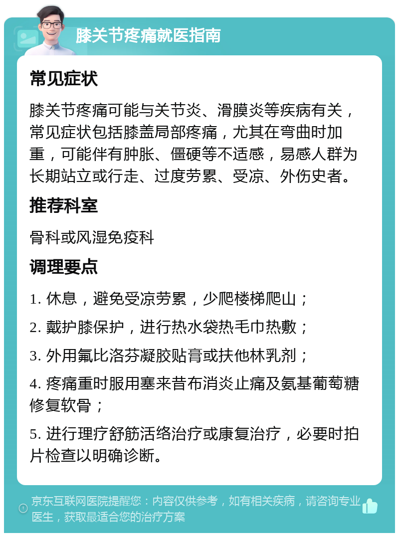 膝关节疼痛就医指南 常见症状 膝关节疼痛可能与关节炎、滑膜炎等疾病有关，常见症状包括膝盖局部疼痛，尤其在弯曲时加重，可能伴有肿胀、僵硬等不适感，易感人群为长期站立或行走、过度劳累、受凉、外伤史者。 推荐科室 骨科或风湿免疫科 调理要点 1. 休息，避免受凉劳累，少爬楼梯爬山； 2. 戴护膝保护，进行热水袋热毛巾热敷； 3. 外用氟比洛芬凝胶贴膏或扶他林乳剂； 4. 疼痛重时服用塞来昔布消炎止痛及氨基葡萄糖修复软骨； 5. 进行理疗舒筋活络治疗或康复治疗，必要时拍片检查以明确诊断。