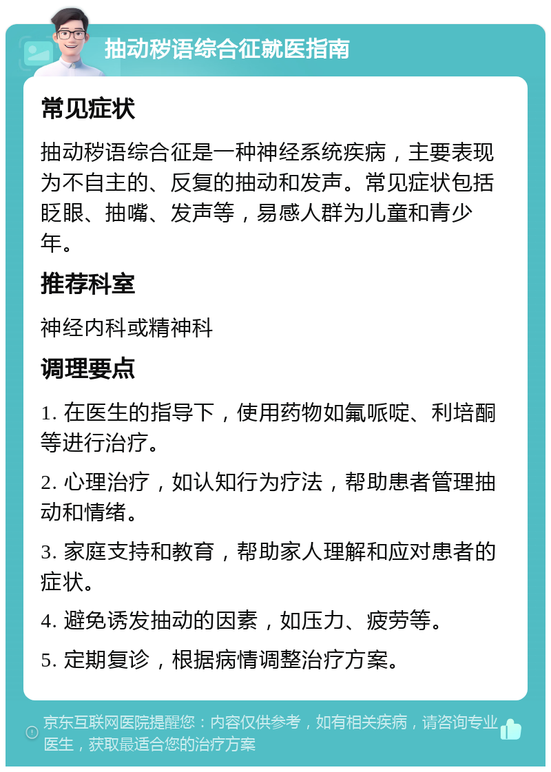 抽动秽语综合征就医指南 常见症状 抽动秽语综合征是一种神经系统疾病，主要表现为不自主的、反复的抽动和发声。常见症状包括眨眼、抽嘴、发声等，易感人群为儿童和青少年。 推荐科室 神经内科或精神科 调理要点 1. 在医生的指导下，使用药物如氟哌啶、利培酮等进行治疗。 2. 心理治疗，如认知行为疗法，帮助患者管理抽动和情绪。 3. 家庭支持和教育，帮助家人理解和应对患者的症状。 4. 避免诱发抽动的因素，如压力、疲劳等。 5. 定期复诊，根据病情调整治疗方案。