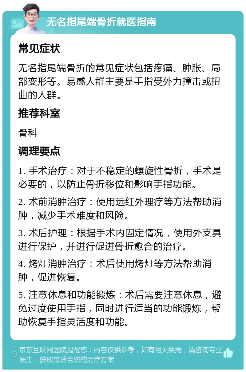 无名指尾端骨折就医指南 常见症状 无名指尾端骨折的常见症状包括疼痛、肿胀、局部变形等。易感人群主要是手指受外力撞击或扭曲的人群。 推荐科室 骨科 调理要点 1. 手术治疗：对于不稳定的螺旋性骨折，手术是必要的，以防止骨折移位和影响手指功能。 2. 术前消肿治疗：使用远红外理疗等方法帮助消肿，减少手术难度和风险。 3. 术后护理：根据手术内固定情况，使用外支具进行保护，并进行促进骨折愈合的治疗。 4. 烤灯消肿治疗：术后使用烤灯等方法帮助消肿，促进恢复。 5. 注意休息和功能锻炼：术后需要注意休息，避免过度使用手指，同时进行适当的功能锻炼，帮助恢复手指灵活度和功能。