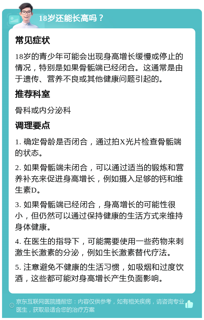 18岁还能长高吗？ 常见症状 18岁的青少年可能会出现身高增长缓慢或停止的情况，特别是如果骨骺端已经闭合。这通常是由于遗传、营养不良或其他健康问题引起的。 推荐科室 骨科或内分泌科 调理要点 1. 确定骨龄是否闭合，通过拍X光片检查骨骺端的状态。 2. 如果骨骺端未闭合，可以通过适当的锻炼和营养补充来促进身高增长，例如摄入足够的钙和维生素D。 3. 如果骨骺端已经闭合，身高增长的可能性很小，但仍然可以通过保持健康的生活方式来维持身体健康。 4. 在医生的指导下，可能需要使用一些药物来刺激生长激素的分泌，例如生长激素替代疗法。 5. 注意避免不健康的生活习惯，如吸烟和过度饮酒，这些都可能对身高增长产生负面影响。