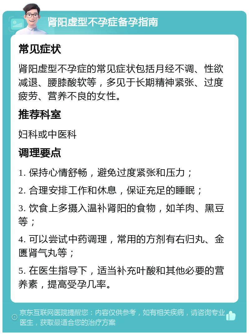 肾阳虚型不孕症备孕指南 常见症状 肾阳虚型不孕症的常见症状包括月经不调、性欲减退、腰膝酸软等，多见于长期精神紧张、过度疲劳、营养不良的女性。 推荐科室 妇科或中医科 调理要点 1. 保持心情舒畅，避免过度紧张和压力； 2. 合理安排工作和休息，保证充足的睡眠； 3. 饮食上多摄入温补肾阳的食物，如羊肉、黑豆等； 4. 可以尝试中药调理，常用的方剂有右归丸、金匮肾气丸等； 5. 在医生指导下，适当补充叶酸和其他必要的营养素，提高受孕几率。