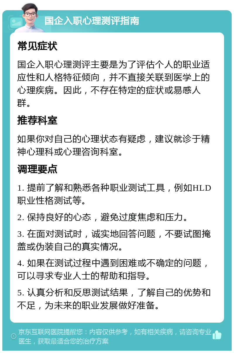 国企入职心理测评指南 常见症状 国企入职心理测评主要是为了评估个人的职业适应性和人格特征倾向，并不直接关联到医学上的心理疾病。因此，不存在特定的症状或易感人群。 推荐科室 如果你对自己的心理状态有疑虑，建议就诊于精神心理科或心理咨询科室。 调理要点 1. 提前了解和熟悉各种职业测试工具，例如HLD职业性格测试等。 2. 保持良好的心态，避免过度焦虑和压力。 3. 在面对测试时，诚实地回答问题，不要试图掩盖或伪装自己的真实情况。 4. 如果在测试过程中遇到困难或不确定的问题，可以寻求专业人士的帮助和指导。 5. 认真分析和反思测试结果，了解自己的优势和不足，为未来的职业发展做好准备。