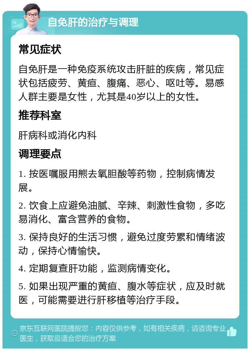 自免肝的治疗与调理 常见症状 自免肝是一种免疫系统攻击肝脏的疾病，常见症状包括疲劳、黄疸、腹痛、恶心、呕吐等。易感人群主要是女性，尤其是40岁以上的女性。 推荐科室 肝病科或消化内科 调理要点 1. 按医嘱服用熊去氧胆酸等药物，控制病情发展。 2. 饮食上应避免油腻、辛辣、刺激性食物，多吃易消化、富含营养的食物。 3. 保持良好的生活习惯，避免过度劳累和情绪波动，保持心情愉快。 4. 定期复查肝功能，监测病情变化。 5. 如果出现严重的黄疸、腹水等症状，应及时就医，可能需要进行肝移植等治疗手段。