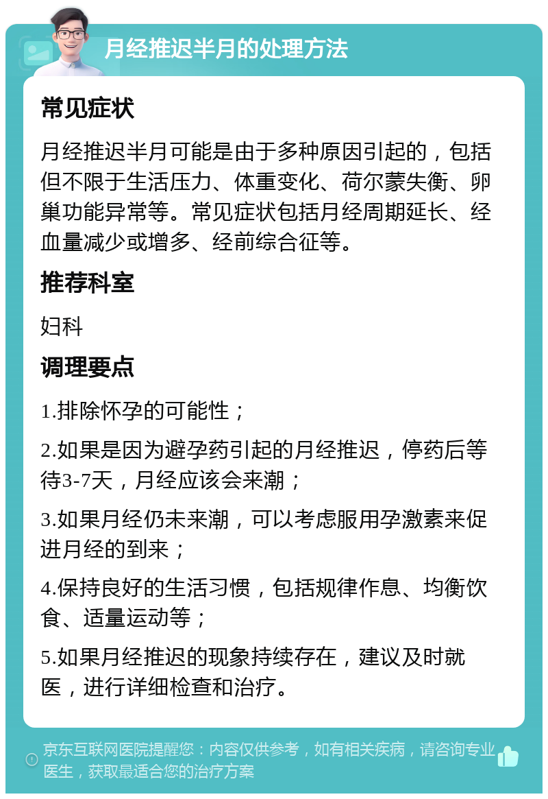 月经推迟半月的处理方法 常见症状 月经推迟半月可能是由于多种原因引起的，包括但不限于生活压力、体重变化、荷尔蒙失衡、卵巢功能异常等。常见症状包括月经周期延长、经血量减少或增多、经前综合征等。 推荐科室 妇科 调理要点 1.排除怀孕的可能性； 2.如果是因为避孕药引起的月经推迟，停药后等待3-7天，月经应该会来潮； 3.如果月经仍未来潮，可以考虑服用孕激素来促进月经的到来； 4.保持良好的生活习惯，包括规律作息、均衡饮食、适量运动等； 5.如果月经推迟的现象持续存在，建议及时就医，进行详细检查和治疗。